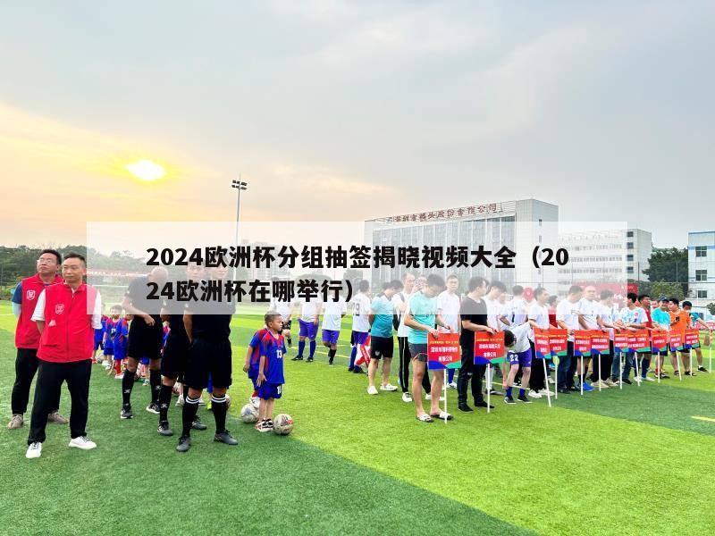 2024欧洲杯分组抽签揭晓视频大全（2024欧洲杯在哪举行）