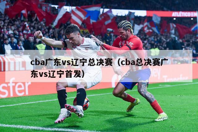 cba广东vs辽宁总决赛（cba总决赛广东vs辽宁首发）