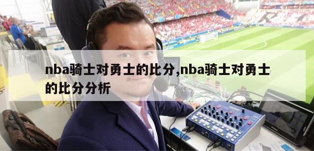 nba骑士对勇士的比分,nba骑士对勇士的比分分析