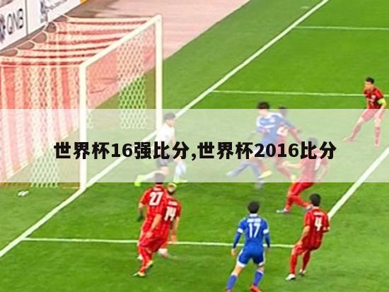 世界杯16强比分,世界杯2016比分